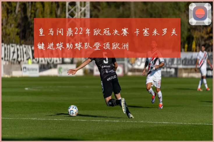 皇马问鼎22年欧冠决赛 卡塞米罗关键进球助球队登顶欧洲