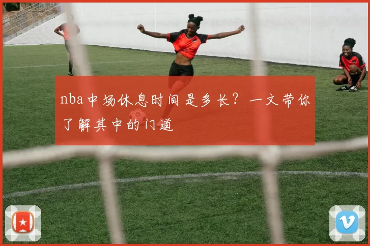 nba中场休息时间是多长?一文带你了解其中的门道