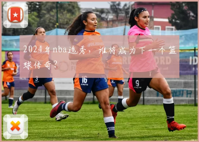 2024年nba选秀，谁将成为下一个篮球传奇？
