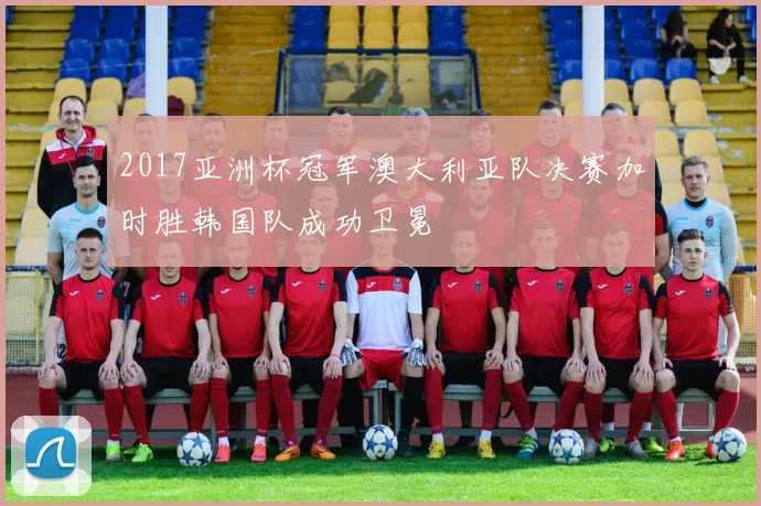 2017亚洲杯冠军澳大利亚队决赛加时胜韩国队成功卫冕