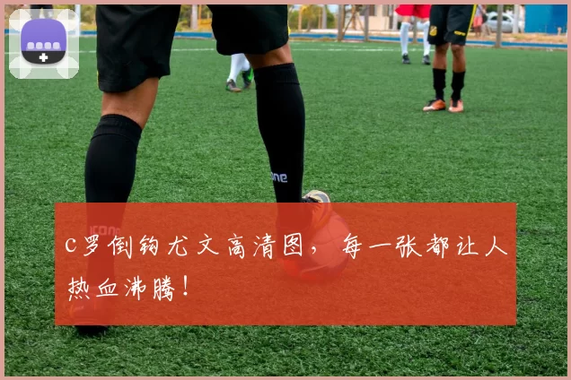 c罗倒钩尤文高清图，每一张都让人热血沸腾！