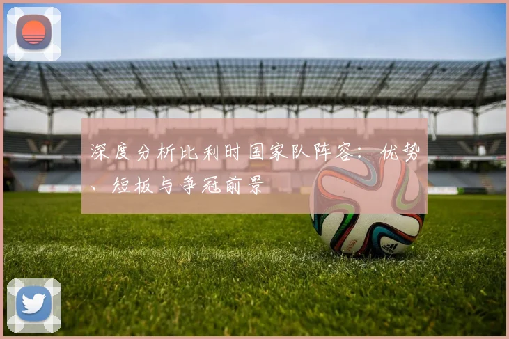 深度分析比利时国家队阵容:优势、短板与争冠前景