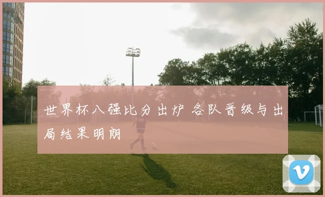 世界杯八强比分出炉 各队晋级与出局结果明朗
