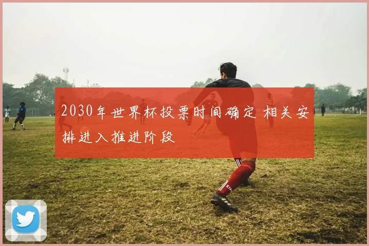 2030年世界杯投票时间确定 相关安排进入推进阶段