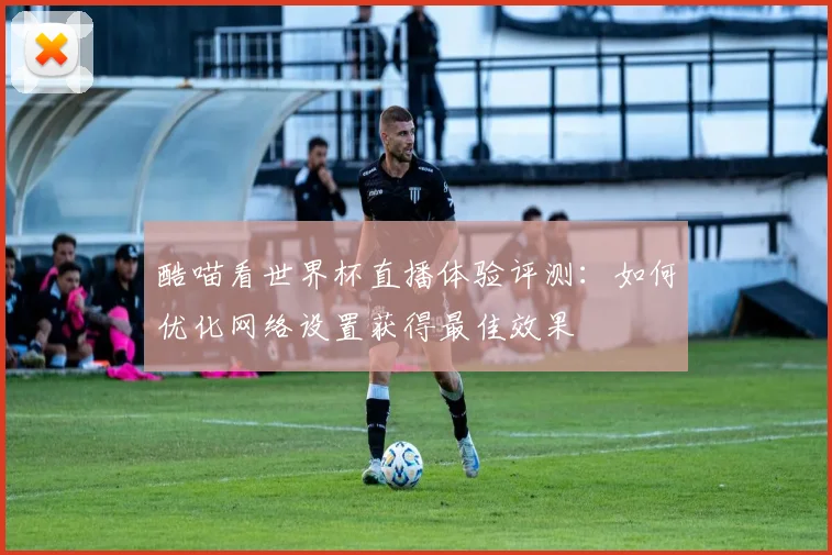 酷喵看世界杯直播体验评测:如何优化网络设置获得最佳效果
