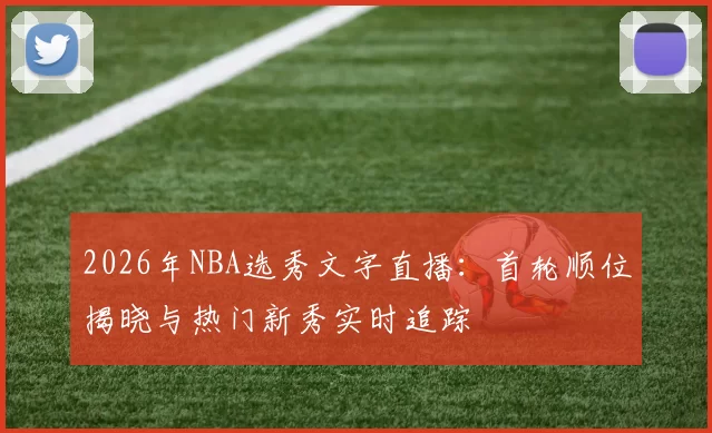 2026年NBA选秀文字直播:首轮顺位揭晓与热门新秀实时追踪