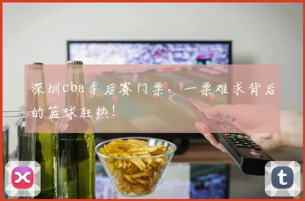 深圳cba季后赛门票，一票难求背后的篮球狂热！