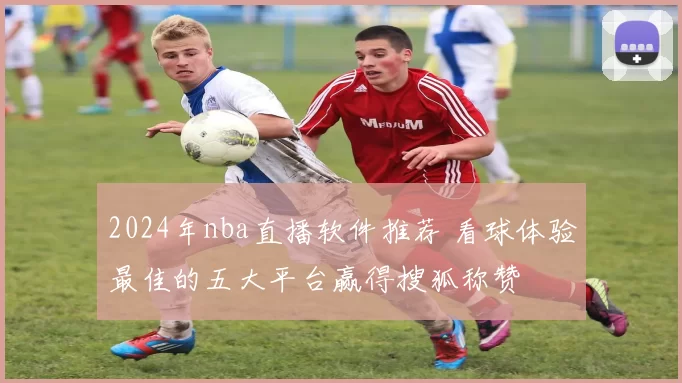 2024年nba直播软件推荐 看球体验最佳的五大平台赢得搜狐称赞