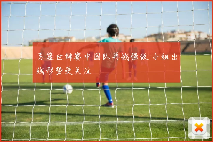 男篮世锦赛中国队再战强敌 小组出线形势受关注