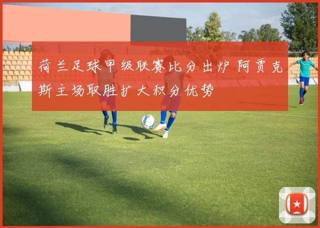 荷兰足球甲级联赛比分出炉 阿贾克斯主场取胜扩大积分优势