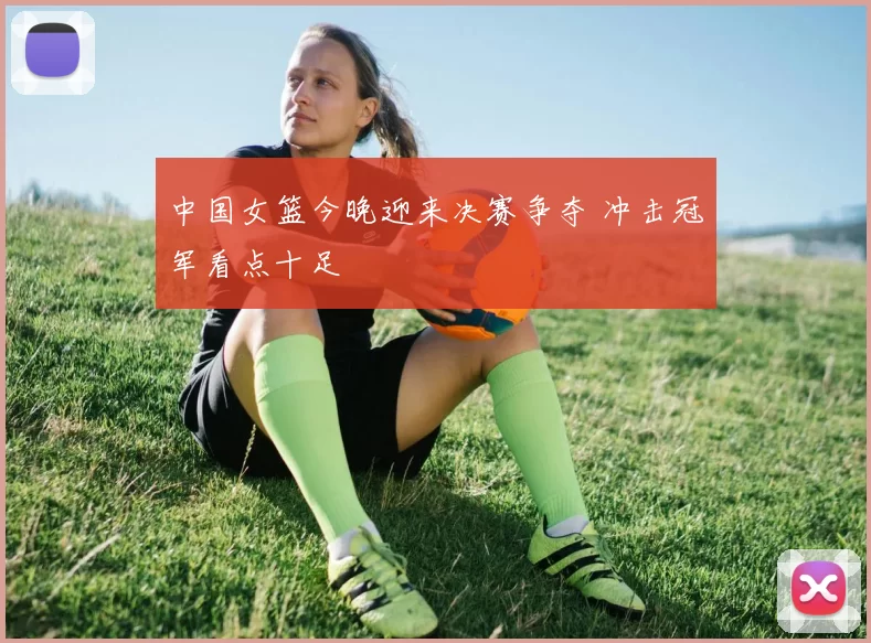 中国女篮今晚迎来决赛争夺 冲击冠军看点十足