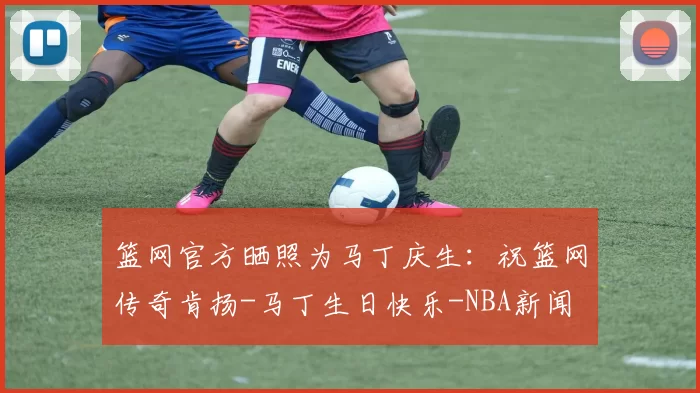 篮网官方晒照为马丁庆生:祝篮网传奇肯扬-马丁生日快乐-NBA新闻