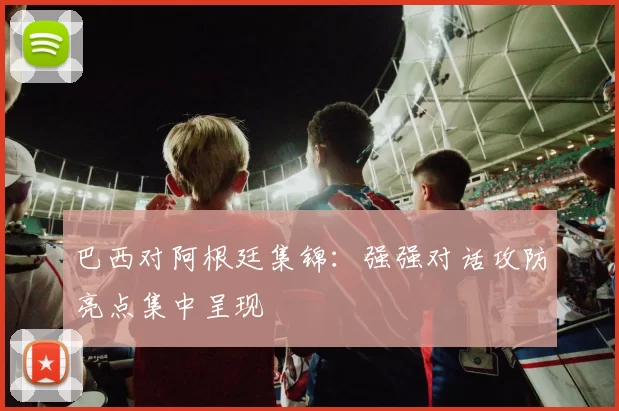 巴西对阿根廷集锦：强强对话攻防亮点集中呈现