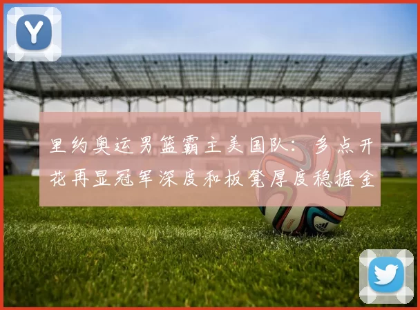 里约奥运男篮霸主美国队:多点开花再显冠军深度和板凳厚度稳握金牌