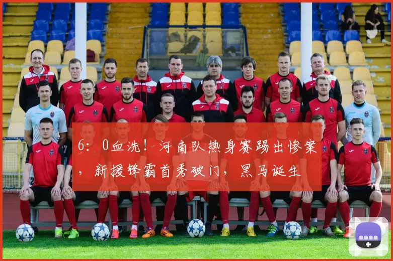 6：0血洗！河南队热身赛踢出惨案，新援锋霸首秀破门，黑马诞生