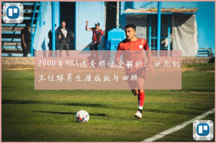 2000年NBA选秀顺位全解析：状元到末位球员生涯成就与回顾