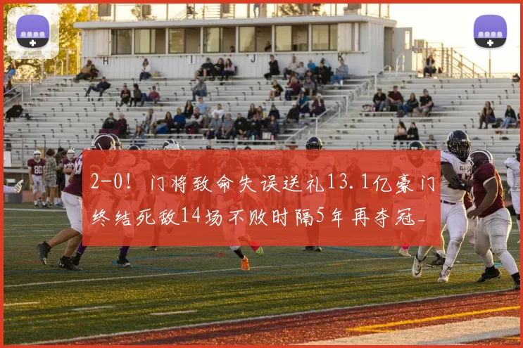 2-0!门将致命失误送礼13.1亿豪门终结死敌14场不败时隔5年再夺冠_曼城_阿森纳_比赛