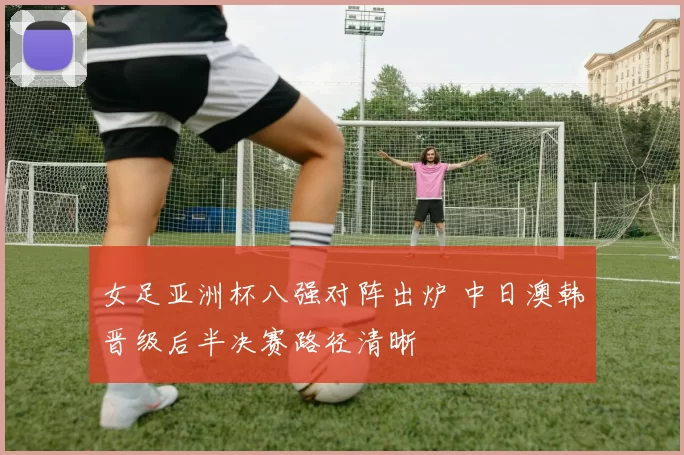 女足亚洲杯八强对阵出炉 中日澳韩晋级后半决赛路径清晰