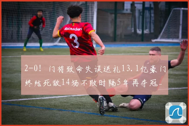 2-0！门将致命失误送礼13.1亿豪门终结死敌14场不败时隔5年再夺冠_曼城_阿森纳_比赛