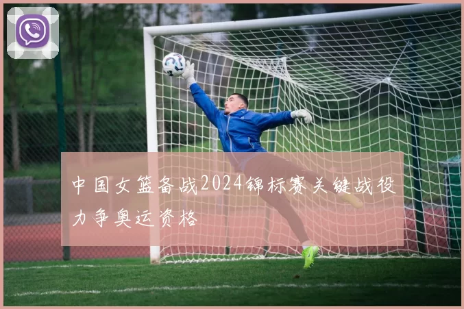 中国女篮备战2024锦标赛关键战役力争奥运资格