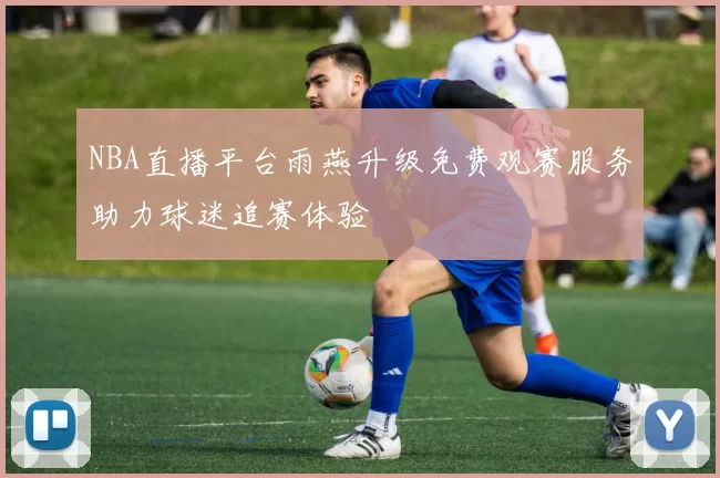 NBA直播平台雨燕升级免费观赛服务助力球迷追赛体验
