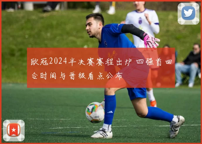 欧冠2024半决赛赛程出炉 四强首回合时间与晋级看点公布