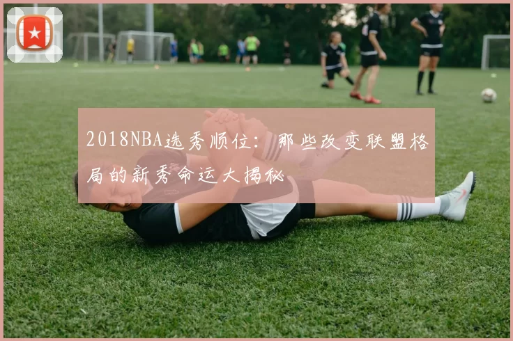 2018NBA选秀顺位：那些改变联盟格局的新秀命运大揭秘