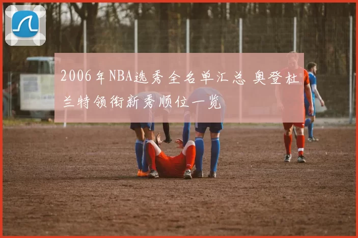 2006年NBA选秀全名单汇总 奥登杜兰特领衔新秀顺位一览