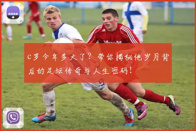 c罗今年多大了？带你揭秘他岁月背后的足坛传奇与人生密码！
