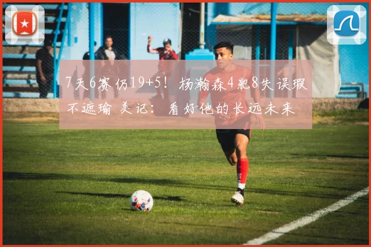 7天6赛仍19+5！杨瀚森4犯8失误瑕不遮瑜 美记：看好他的长远未来