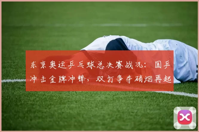 东京奥运乒乓球总决赛战况：国乒冲击金牌冲锋，双打争夺硝烟再起