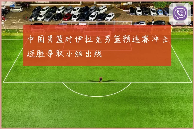 中国男篮对伊拉克男篮预选赛冲击连胜争取小组出线