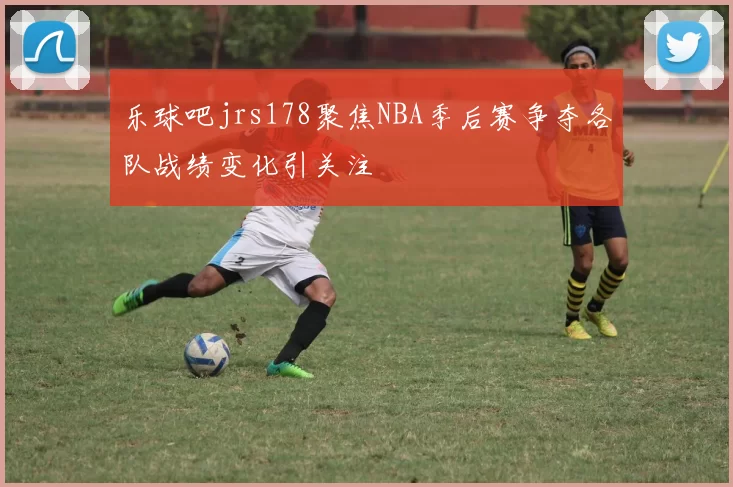 乐球吧jrs178聚焦NBA季后赛争夺各队战绩变化引关注