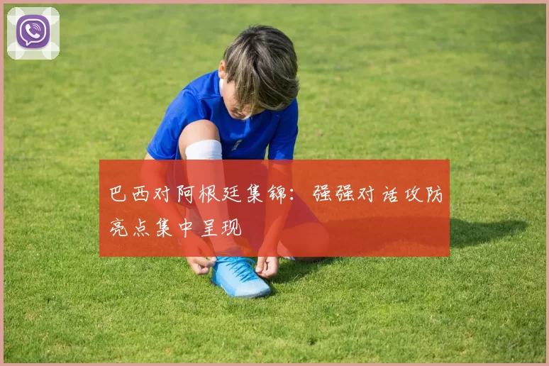 巴西对阿根廷集锦:强强对话攻防亮点集中呈现