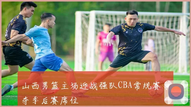 山西男篮主场迎战强队CBA常规赛争夺季后赛席位