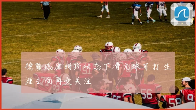 德隆威廉姆斯状态下滑无球可打 生涯去向再受关注