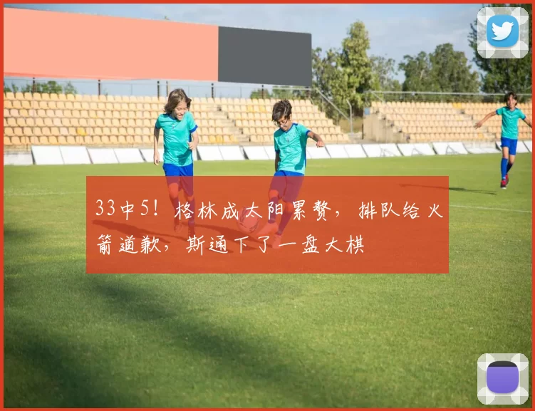 33中5!格林成太阳累赘,排队给火箭道歉,斯通下了一盘大棋