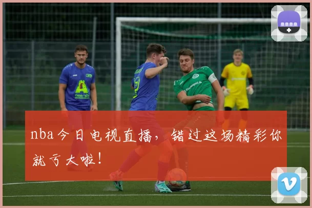 nba今日电视直播，错过这场精彩你就亏大啦！