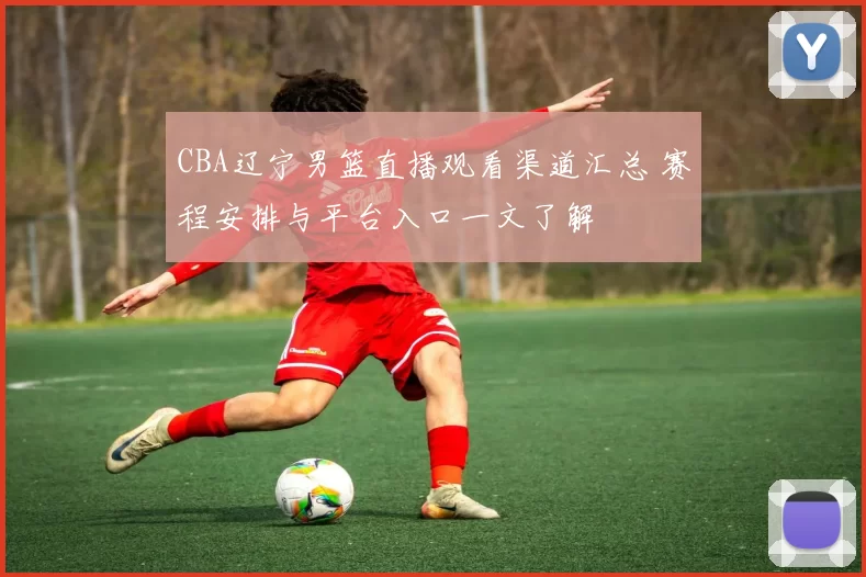 CBA辽宁男篮直播观看渠道汇总 赛程安排与平台入口一文了解