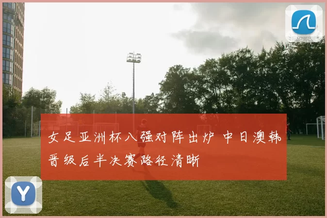 女足亚洲杯八强对阵出炉 中日澳韩晋级后半决赛路径清晰