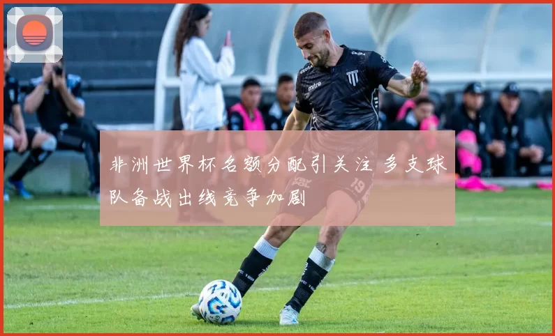 非洲世界杯名额分配引关注 多支球队备战出线竞争加剧