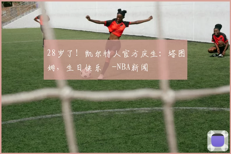 28岁了！凯尔特人官方庆生：塔图姆，生日快乐️-NBA新闻