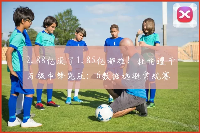 2.88亿没了1.85亿都难！杜伦遭千万级中锋完压：6数据远逊常规赛