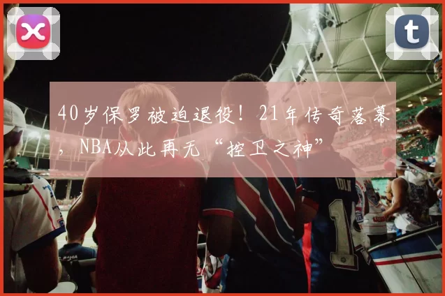 40岁保罗被迫退役!21年传奇落幕,NBA从此再无“控卫之神”