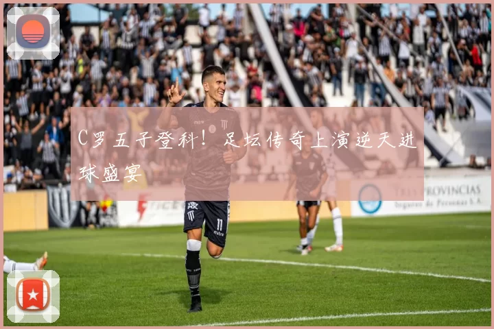 C罗五子登科！足坛传奇上演逆天进球盛宴