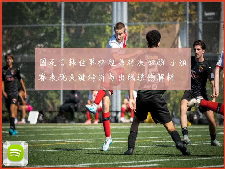 国足日韩世界杯经典对决回顾 小组赛表现关键转折与出线遗憾解析