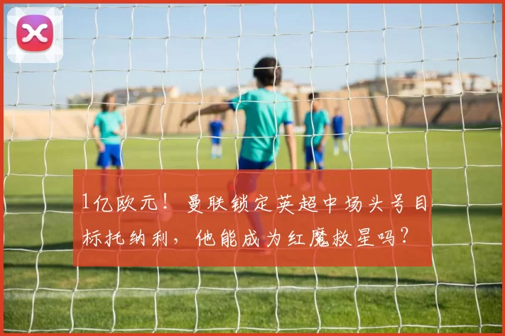 1亿欧元！曼联锁定英超中场头号目标托纳利，他能成为红魔救星吗？_纽卡斯尔_欧冠_阿森纳