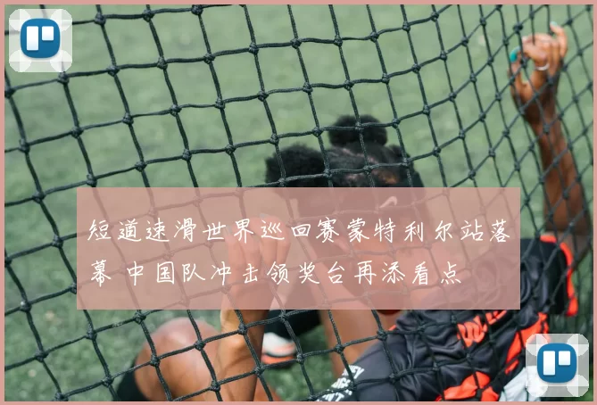 短道速滑世界巡回赛蒙特利尔站落幕 中国队冲击领奖台再添看点