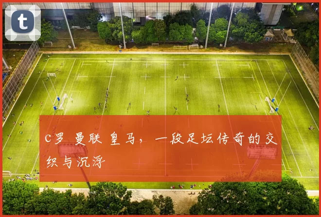 c罗 曼联 皇马,一段足坛传奇的交织与沉浮