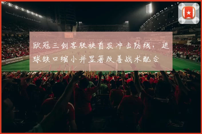 欧冠三剑客联袂首发冲击防线,进球缺口缩小并显著改善战术配合